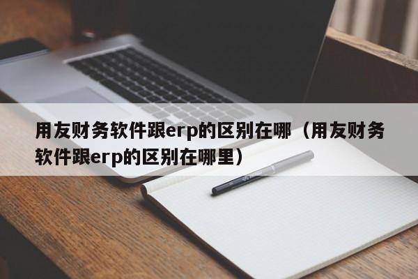 用友财务软件跟erp的区别在哪（用友财务软件跟erp的区别在哪里）