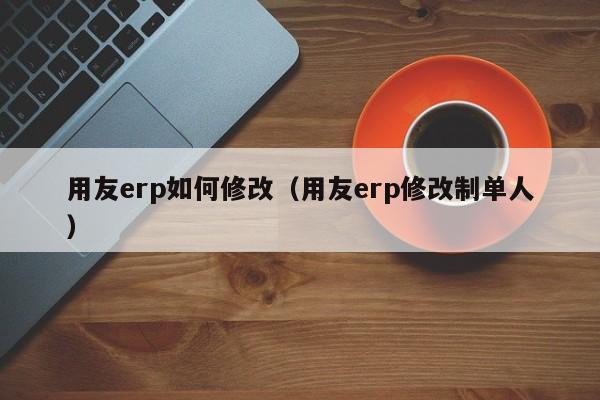 用友erp如何修改（用友erp修改制单人）