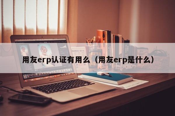 用友erp认证有用么（用友erp是什么）