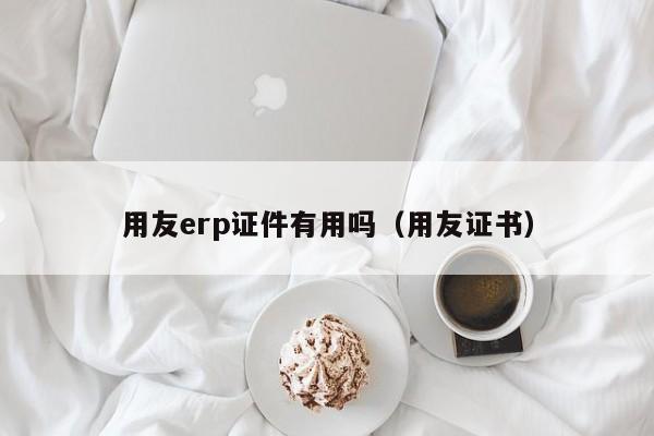 用友erp证件有用吗（用友证书）