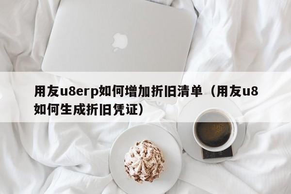 用友u8erp如何增加折旧清单（用友u8如何生成折旧凭证）