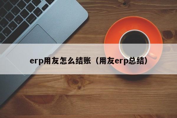 erp用友怎么结账（用友erp总结）