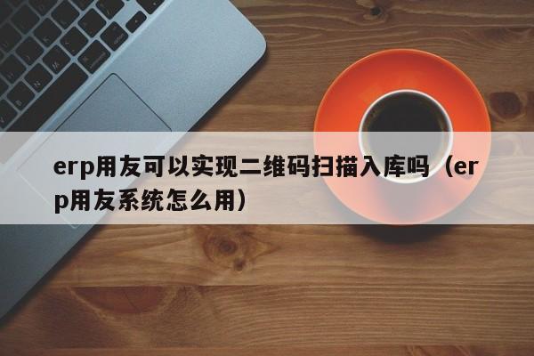 erp用友可以实现二维码扫描入库吗（erp用友系统怎么用）