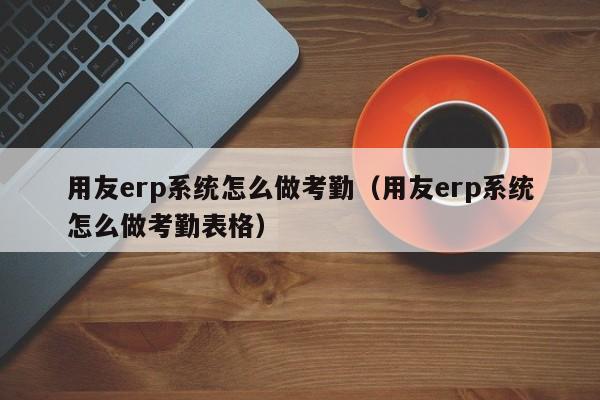 用友erp系统怎么做考勤（用友erp系统怎么做考勤表格）