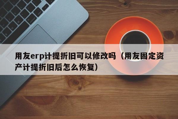 用友erp计提折旧可以修改吗（用友固定资产计提折旧后怎么恢复）