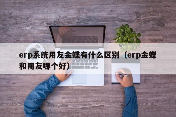 erp系统用友金蝶有什么区别（erp金蝶和用友哪个好）