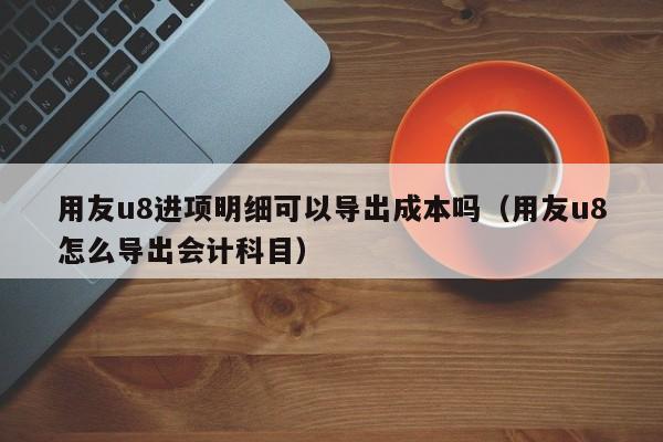 用友u8进项明细可以导出成本吗（用友u8怎么导出会计科目）