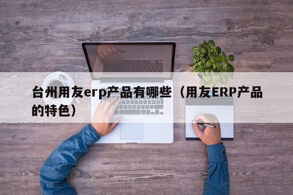 台州用友erp产品有哪些（用友ERP产品的特色）