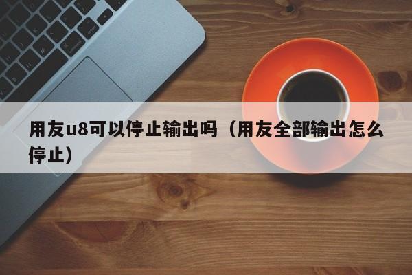 用友u8可以停止输出吗（用友全部输出怎么停止）