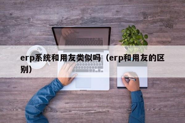 erp系统和用友类似吗（erp和用友的区别）