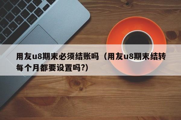 用友u8期末必须结账吗（用友u8期末结转每个月都要设置吗?）