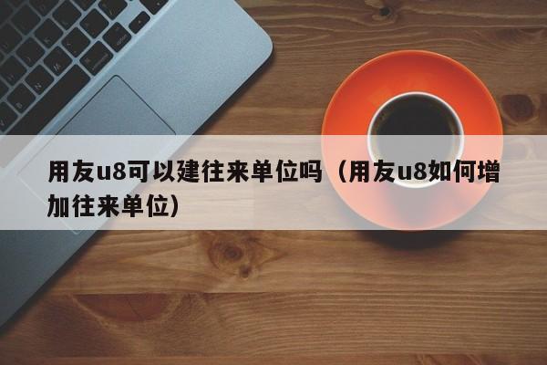 用友u8可以建往来单位吗（用友u8如何增加往来单位）