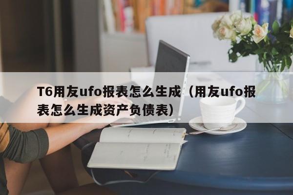 T6用友ufo报表怎么生成（用友ufo报表怎么生成资产负债表）