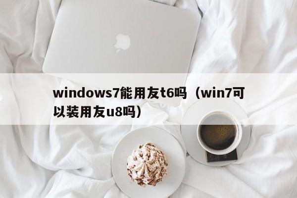 windows7能用友t6吗（win7可以装用友u8吗）