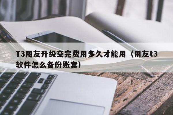 T3用友升级交完费用多久才能用（用友t3软件怎么备份账套）