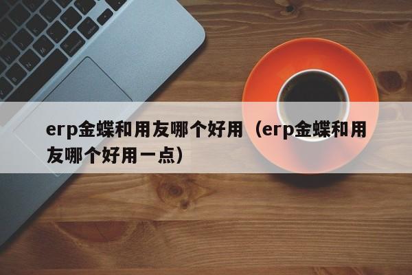 erp金蝶和用友哪个好用（erp金蝶和用友哪个好用一点）