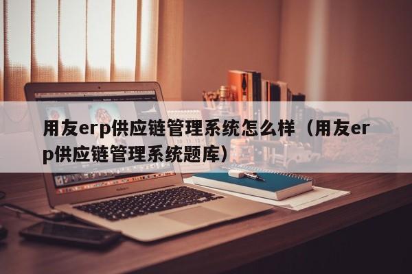 用友erp供应链管理系统怎么样（用友erp供应链管理系统题库）