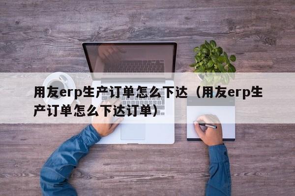 用友erp生产订单怎么下达（用友erp生产订单怎么下达订单）