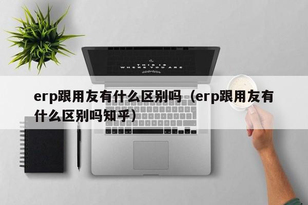 erp跟用友有什么区别吗（erp跟用友有什么区别吗知乎）