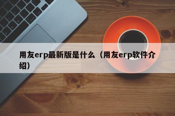 用友erp最新版是什么（用友erp软件介绍）