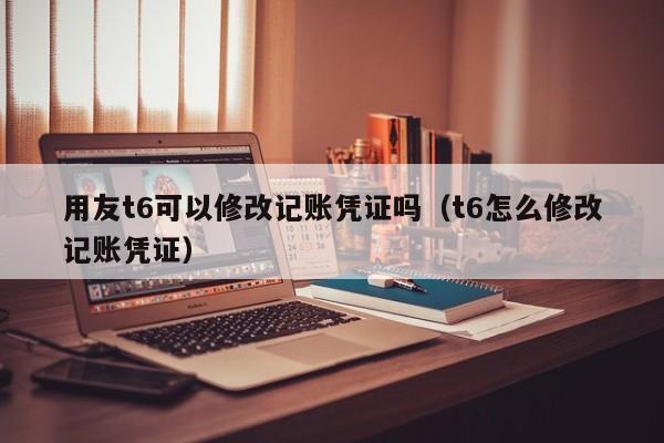 用友t6可以修改记账凭证吗（t6怎么修改记账凭证）