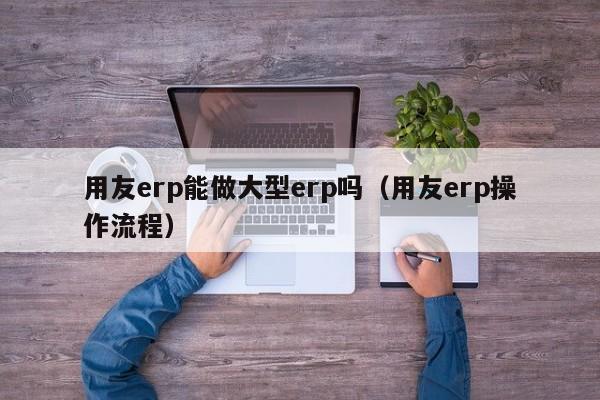 用友erp能做大型erp吗（用友erp操作流程）