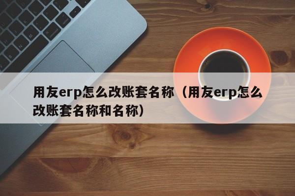 用友erp怎么改账套名称（用友erp怎么改账套名称和名称）