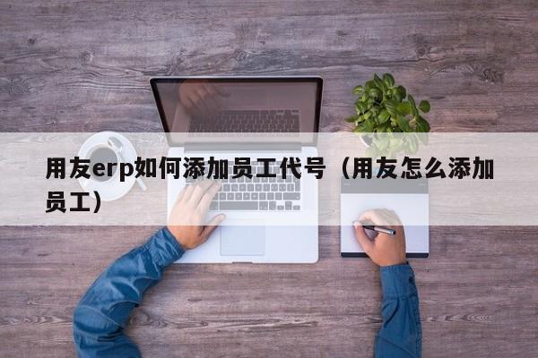 用友erp如何添加员工代号（用友怎么添加员工）