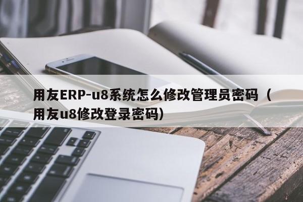用友ERP-u8系统怎么修改管理员密码（用友u8修改登录密码）