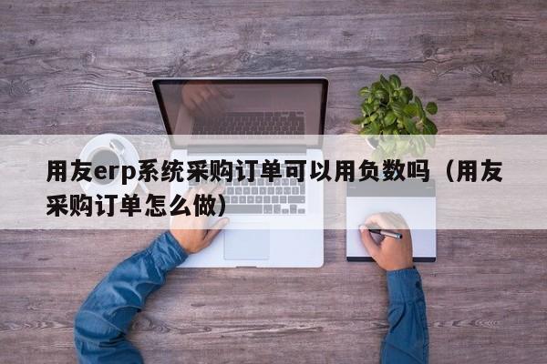 用友erp系统采购订单可以用负数吗（用友采购订单怎么做）