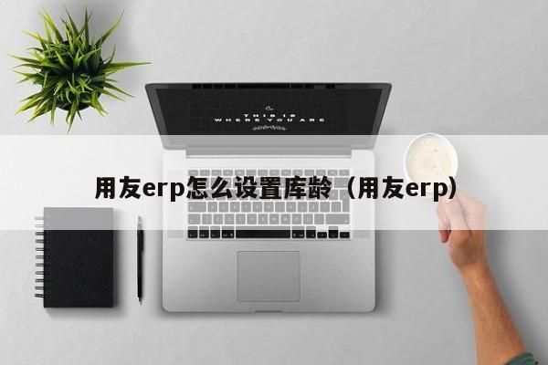 用友erp怎么设置库龄（用友erp）