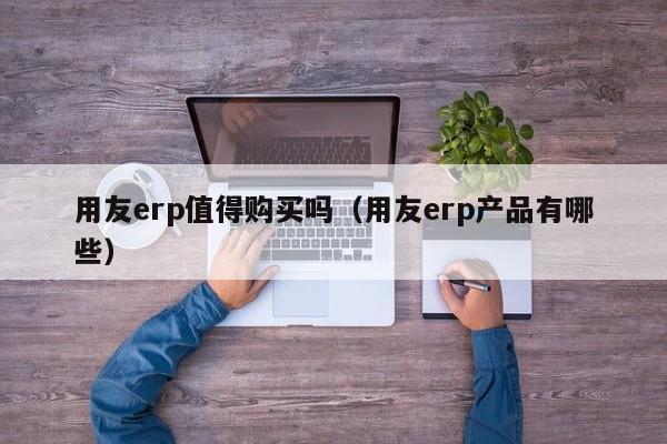 用友erp值得购买吗（用友erp产品有哪些）